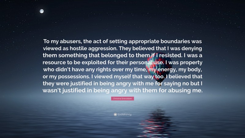 Christina Enevoldsen Quote: “To my abusers, the act of setting appropriate boundaries was viewed as hostile aggression. They believed that I was denying them something that belonged to them if I resisted. I was a resource to be exploited for their personal use. I was property who didn’t have any rights over my time, my energy, my body, or my possessions. I viewed myself that way too. I believed that they were justified in being angry with me for saying no but I wasn’t justified in being angry with them for abusing me.”