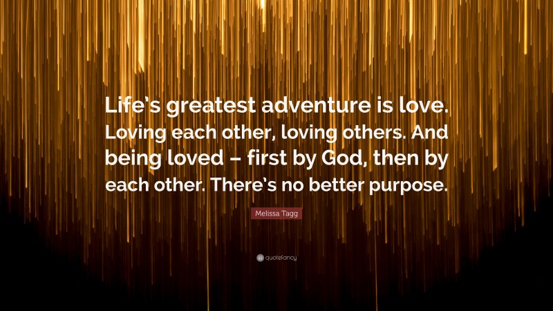 Melissa Tagg Quote: “Life’s greatest adventure is love. Loving each other, loving others. And being loved – first by God, then by each other. There’s no better purpose.”