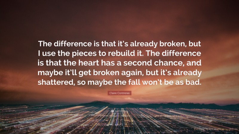 Claire Contreras Quote: “The difference is that it’s already broken, but I use the pieces to rebuild it. The difference is that the heart has a second chance, and maybe it’ll get broken again, but it’s already shattered, so maybe the fall won’t be as bad.”
