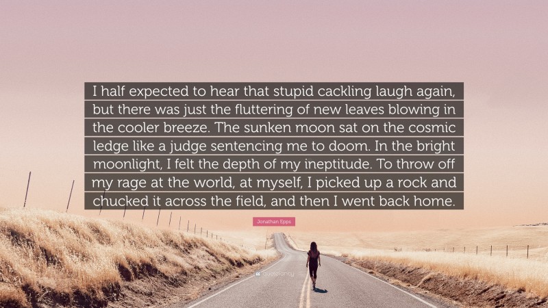 Jonathan Epps Quote: “I half expected to hear that stupid cackling laugh again, but there was just the fluttering of new leaves blowing in the cooler breeze. The sunken moon sat on the cosmic ledge like a judge sentencing me to doom. In the bright moonlight, I felt the depth of my ineptitude. To throw off my rage at the world, at myself, I picked up a rock and chucked it across the field, and then I went back home.”