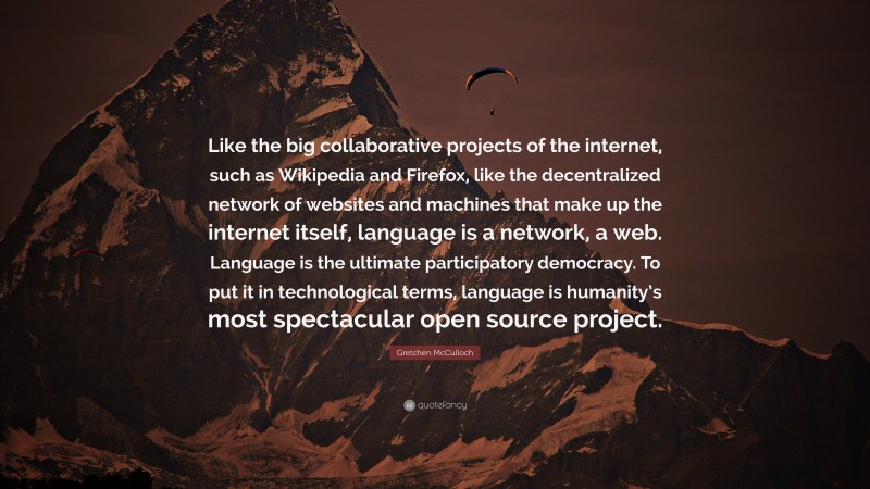 Gretchen McCulloch Quote: “Like the big collaborative projects of the internet, such as Wikipedia and Firefox, like the decentralized network of websites and machines that make up the internet itself, language is a network, a web. Language is the ultimate participatory democracy. To put it in technological terms, language is humanity’s most spectacular open source project.”