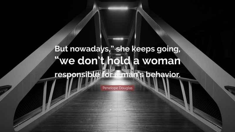 Penelope Douglas Quote: “But nowadays,” she keeps going, “we don’t hold a woman responsible for a man’s behavior.”
