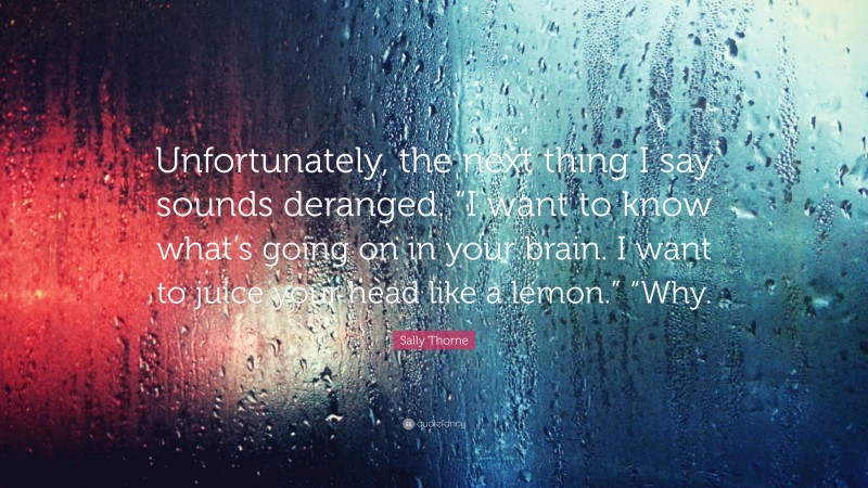 Sally Thorne Quote: “Unfortunately, the next thing I say sounds deranged. “I want to know what’s going on in your brain. I want to juice your head like a lemon.” “Why.”