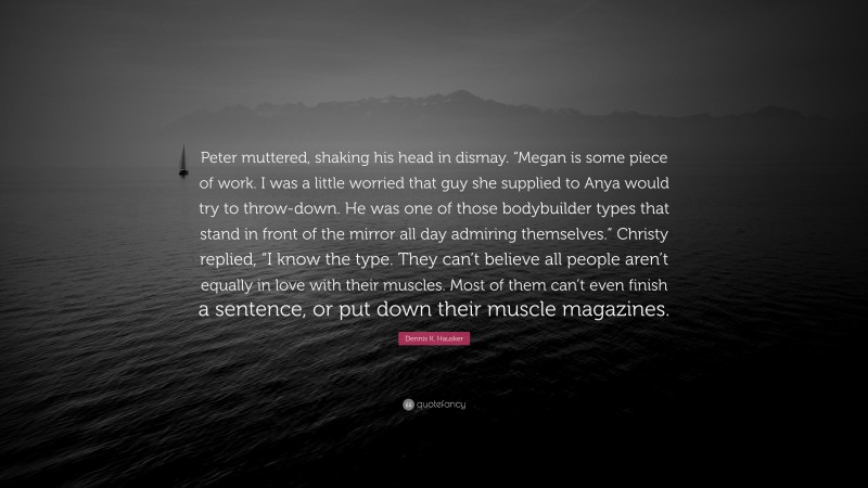 Dennis K. Hausker Quote: “Peter muttered, shaking his head in dismay. “Megan is some piece of work. I was a little worried that guy she supplied to Anya would try to throw-down. He was one of those bodybuilder types that stand in front of the mirror all day admiring themselves.” Christy replied, “I know the type. They can’t believe all people aren’t equally in love with their muscles. Most of them can’t even finish a sentence, or put down their muscle magazines.”