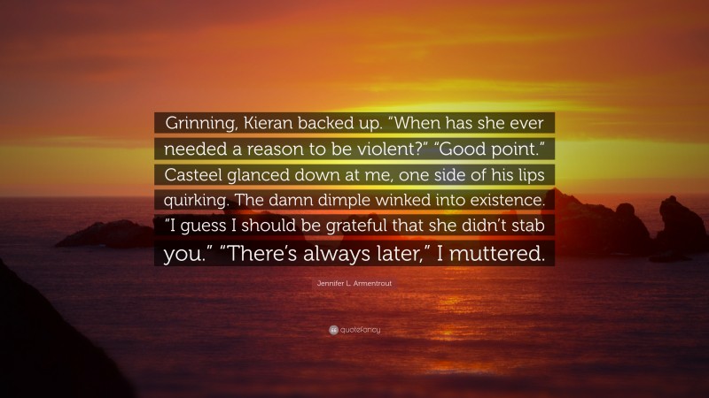 Jennifer L. Armentrout Quote: “Grinning, Kieran backed up. “When has she ever needed a reason to be violent?” “Good point.” Casteel glanced down at me, one side of his lips quirking. The damn dimple winked into existence. “I guess I should be grateful that she didn’t stab you.” “There’s always later,” I muttered.”