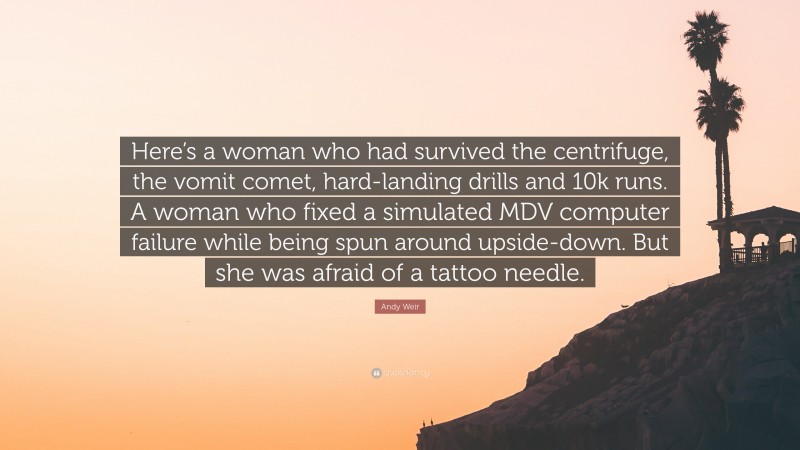 Andy Weir Quote: “Here’s a woman who had survived the centrifuge, the vomit comet, hard-landing drills and 10k runs. A woman who fixed a simulated MDV computer failure while being spun around upside-down. But she was afraid of a tattoo needle.”