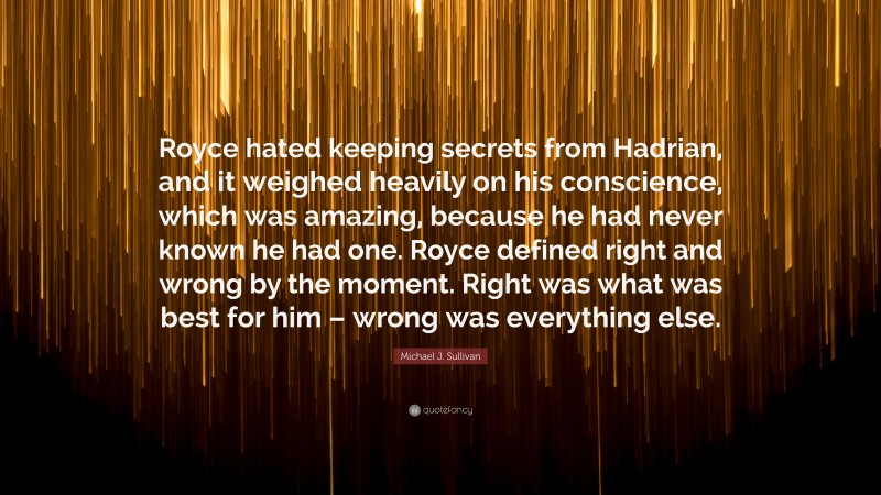 Michael J. Sullivan Quote: “Royce hated keeping secrets from Hadrian, and it weighed heavily on his conscience, which was amazing, because he had never known he had one. Royce defined right and wrong by the moment. Right was what was best for him – wrong was everything else.”
