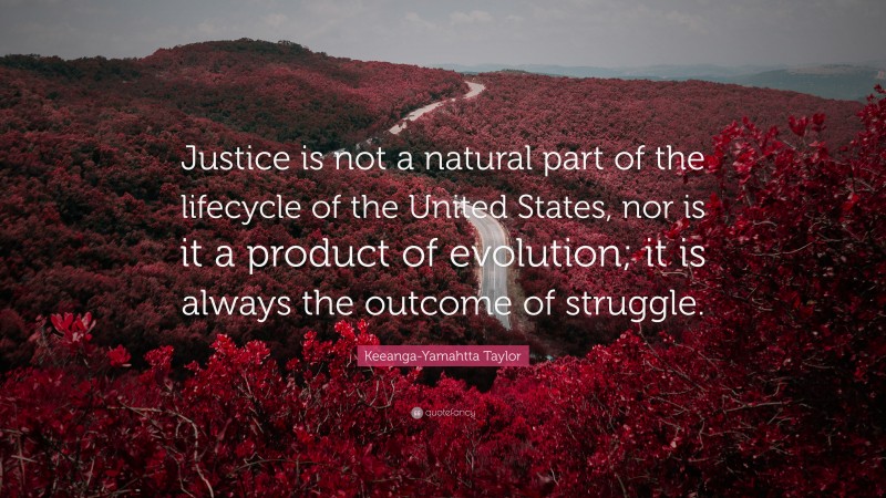 Keeanga-Yamahtta Taylor Quote: “Justice is not a natural part of the lifecycle of the United States, nor is it a product of evolution; it is always the outcome of struggle.”