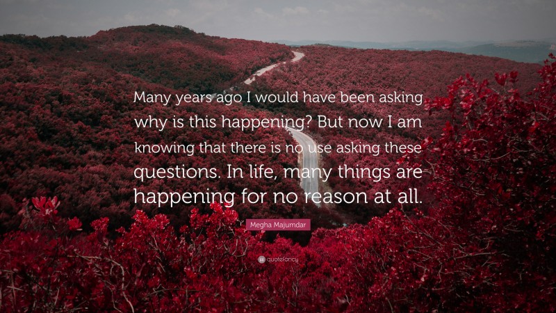 Megha Majumdar Quote: “Many years ago I would have been asking why is this happening? But now I am knowing that there is no use asking these questions. In life, many things are happening for no reason at all.”