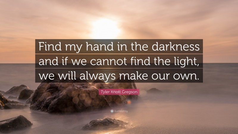 Tyler Knott Gregson Quote: “Find my hand in the darkness and if we cannot find the light, we will always make our own.”