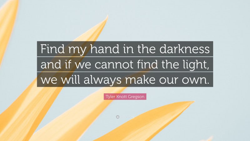 Tyler Knott Gregson Quote: “Find my hand in the darkness and if we cannot find the light, we will always make our own.”