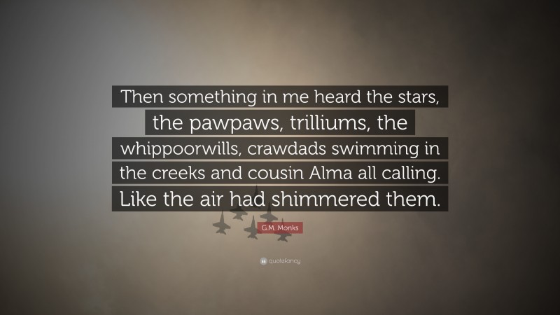 G.M. Monks Quote: “Then something in me heard the stars, the pawpaws, trilliums, the whippoorwills, crawdads swimming in the creeks and cousin Alma all calling. Like the air had shimmered them.”