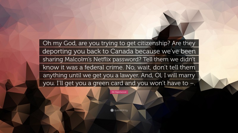 Ali Hazelwood Quote: “Oh my God, are you trying to get citizenship? Are they deporting you back to Canada because we’ve been sharing Malcolm’s Netflix password? Tell them we didn’t know it was a federal crime. No, wait, don’t tell them anything until we get you a lawyer. And, Ol, I will marry you. I’ll get you a green card and you won’t have to –.”