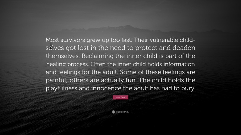 Laura Davis Quote: “Most survivors grew up too fast. Their vulnerable child-selves got lost in the need to protect and deaden themselves. Reclaiming the inner child is part of the healing process. Often the inner child holds information and feelings for the adult. Some of these feelings are painful; others are actually fun. The child holds the playfulness and innocence the adult has had to bury.”