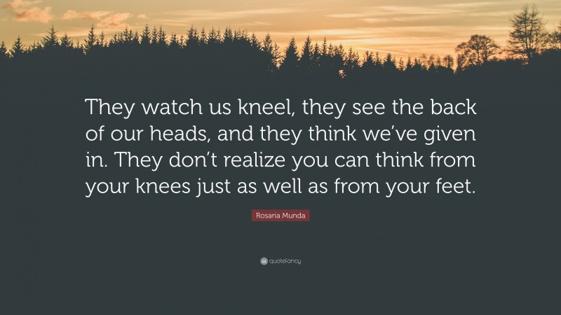 Rosaria Munda Quote: “They watch us kneel, they see the back of our heads, and they think we’ve given in. They don’t realize you can think from your knees just as well as from your feet.”