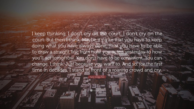 Taylor Jenkins Reid Quote: “I keep thinking, I don’t cry on the court. I don’t cry on the court. But then I think, Maybe it’s a lie that you have to keep doing what you have always done. That you have to be able to draw a straight line from how you acted yesterday to how you’ll act tomorrow. You don’t have to be consistent. You can change, I think. Just because you want to. And so, for the first time in decades, I stand in front of a roaring crowd and cry.”