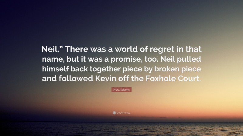 Nora Sakavic Quote: “Neil.” There was a world of regret in that name, but it was a promise, too. Neil pulled himself back together piece by broken piece and followed Kevin off the Foxhole Court.”