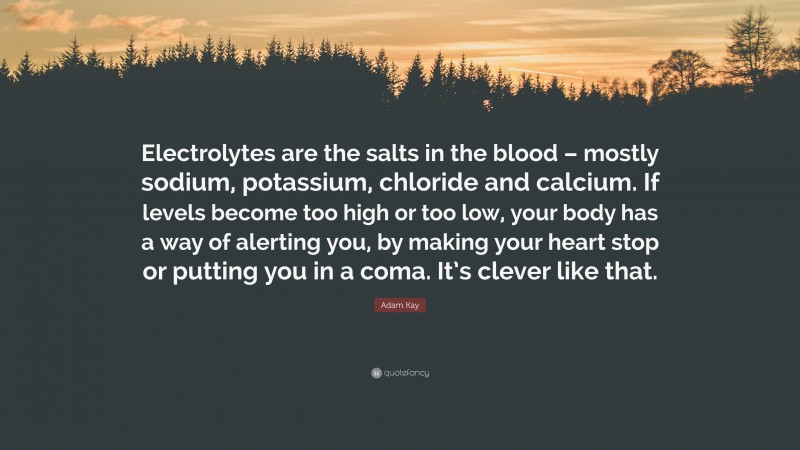 Adam Kay Quote: “Electrolytes are the salts in the blood – mostly sodium, potassium, chloride and calcium. If levels become too high or too low, your body has a way of alerting you, by making your heart stop or putting you in a coma. It’s clever like that.”
