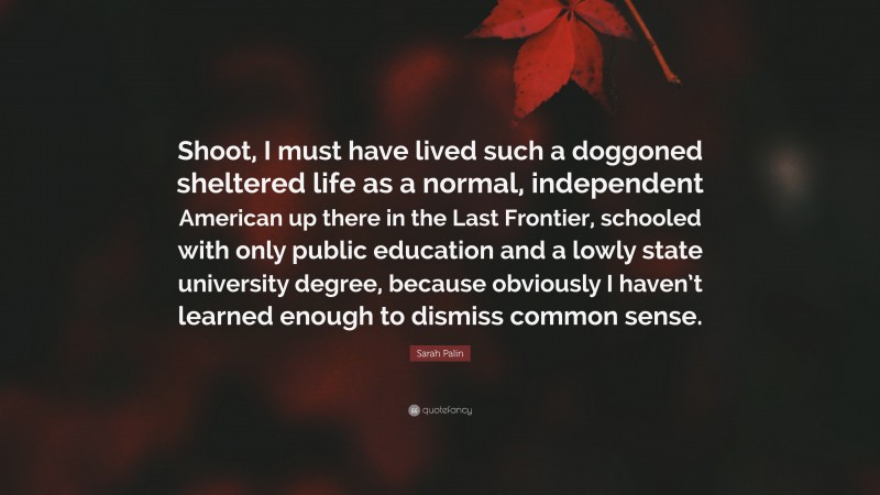 Sarah Palin Quote: “Shoot, I must have lived such a doggoned sheltered life as a normal, independent American up there in the Last Frontier, schooled with only public education and a lowly state university degree, because obviously I haven’t learned enough to dismiss common sense.”