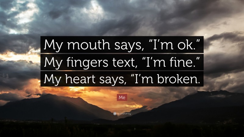 Me Quote: “My mouth says, “I’m ok.” My fingers text, “I’m fine.” My heart says, “I’m broken.”