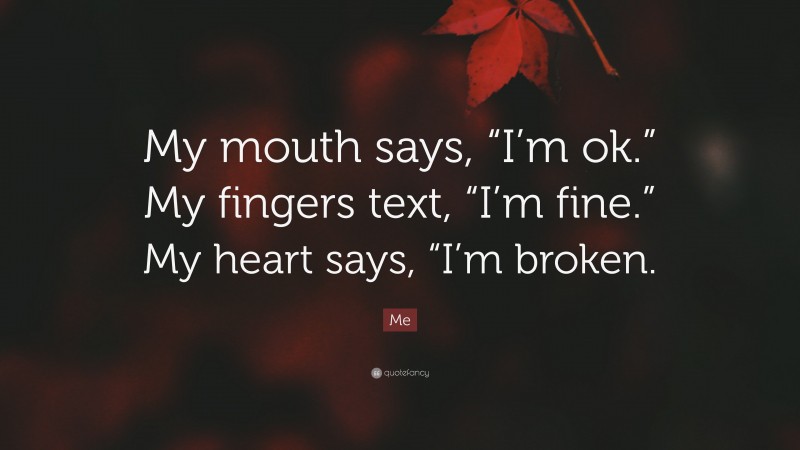 Me Quote: “My mouth says, “I’m ok.” My fingers text, “I’m fine.” My heart says, “I’m broken.”