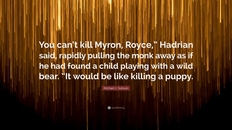 Michael J. Sullivan Quote: “You can’t kill Myron, Royce,” Hadrian said, rapidly pulling the monk away as if he had found a child playing with a wild bear. “It would be like killing a puppy.”