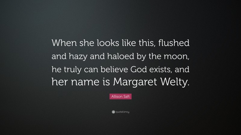 Allison Saft Quote: “When she looks like this, flushed and hazy and haloed by the moon, he truly can believe God exists, and her name is Margaret Welty.”