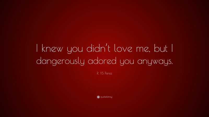 R. YS Perez Quote: “I knew you didn’t love me, but I dangerously adored you anyways.”