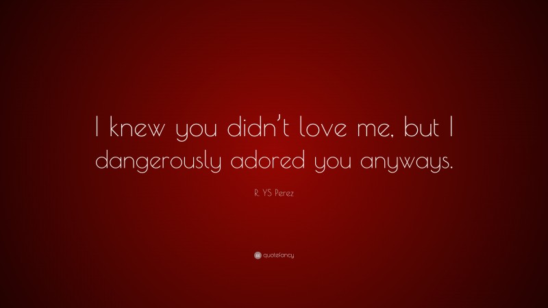 R. YS Perez Quote: “I knew you didn’t love me, but I dangerously adored you anyways.”
