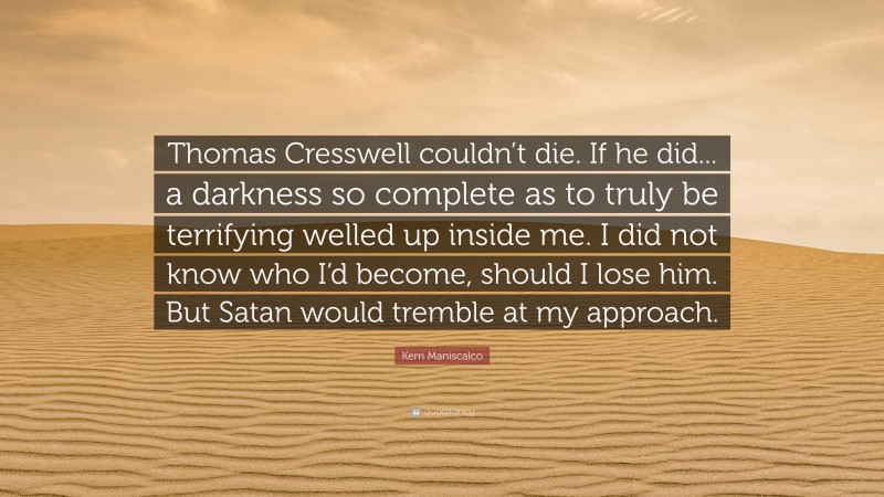 Kerri Maniscalco Quote: “Thomas Cresswell couldn’t die. If he did... a darkness so complete as to truly be terrifying welled up inside me. I did not know who I’d become, should I lose him. But Satan would tremble at my approach.”
