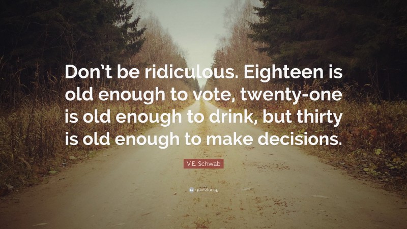 V.E. Schwab Quote: “Don’t be ridiculous. Eighteen is old enough to vote, twenty-one is old enough to drink, but thirty is old enough to make decisions.”