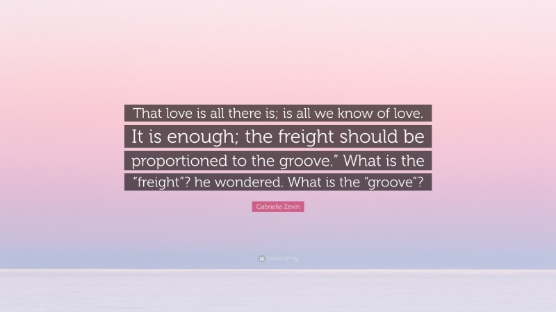Gabrielle Zevin Quote: “That love is all there is; is all we know of love. It is enough; the freight should be proportioned to the groove.” What is the “freight”? he wondered. What is the “groove”?”