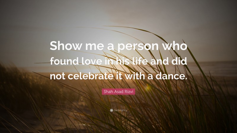 Shah Asad Rizvi Quote: “Show me a person who found love in his life and did not celebrate it with a dance.”