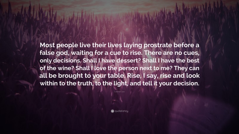 Lawren Leo Quote: “Most people live their lives laying prostrate before a false god, waiting for a cue to rise. There are no cues, only decisions. Shall I have dessert? Shall I have the best of the wine? Shall I love the person next to me? They can all be brought to your table. Rise, I say, rise and look within to the truth, to the light, and tell it your decision.”