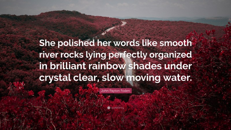 John Payton Foden Quote: “She polished her words like smooth river rocks lying perfectly organized in brilliant rainbow shades under crystal clear, slow moving water.”