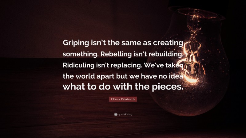 Chuck Palahniuk Quote: “Griping isn’t the same as creating something. Rebelling isn’t rebuilding. Ridiculing isn’t replacing. We’ve taken the world apart but we have no idea what to do with the pieces.”