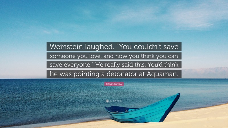 Ronan Farrow Quote: “Weinstein laughed. “You couldn’t save someone you love, and now you think you can save everyone.” He really said this. You’d think he was pointing a detonator at Aquaman.”