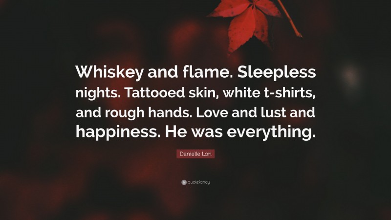 Danielle Lori Quote: “Whiskey and flame. Sleepless nights. Tattooed skin, white t-shirts, and rough hands. Love and lust and happiness. He was everything.”