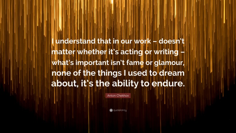 Anton Chekhov Quote: “I understand that in our work – doesn’t matter whether it’s acting or writing – what’s important isn’t fame or glamour, none of the things I used to dream about, it’s the ability to endure.”