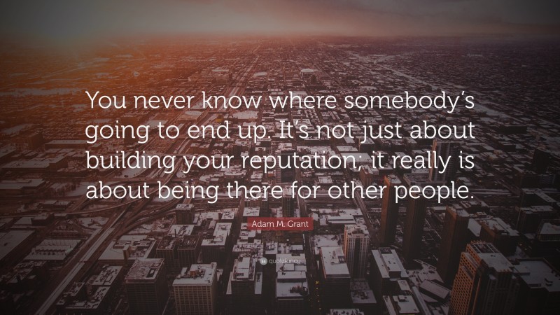 Adam M. Grant Quote: “You never know where somebody’s going to end up. It’s not just about building your reputation; it really is about being there for other people.”