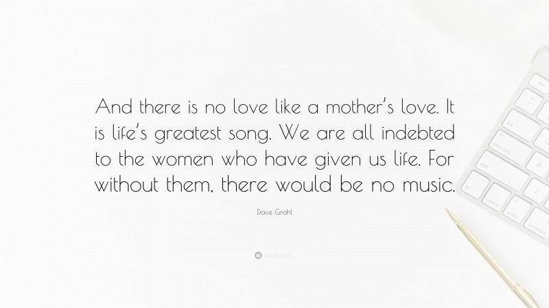 Dave Grohl Quote: “And there is no love like a mother’s love. It is life’s greatest song. We are all indebted to the women who have given us life. For without them, there would be no music.”