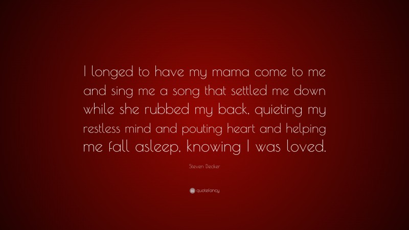 Steven Decker Quote: “I longed to have my mama come to me and sing me a song that settled me down while she rubbed my back, quieting my restless mind and pouting heart and helping me fall asleep, knowing I was loved.”