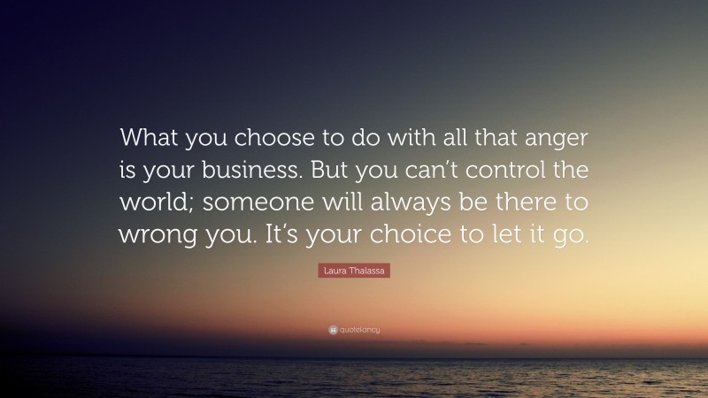 Laura Thalassa Quote: “What you choose to do with all that anger is your business. But you can’t control the world; someone will always be there to wrong you. It’s your choice to let it go.”