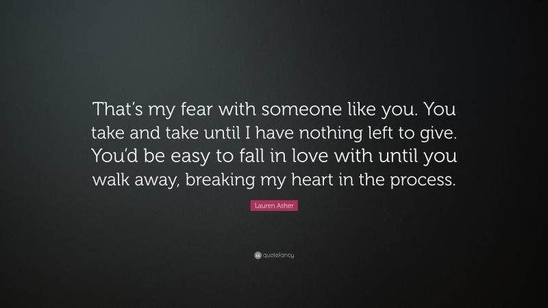Lauren Asher Quote: “That’s my fear with someone like you. You take and take until I have nothing left to give. You’d be easy to fall in love with until you walk away, breaking my heart in the process.”
