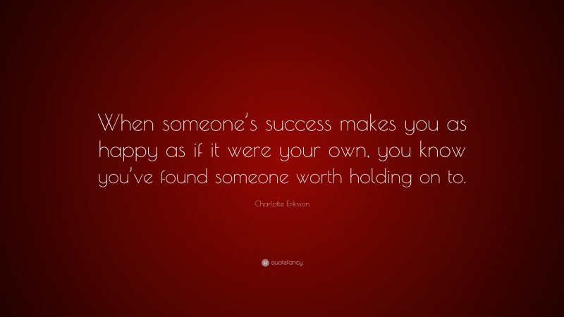 Charlotte Eriksson Quote: “When someone’s success makes you as happy as if it were your own, you know you’ve found someone worth holding on to.”