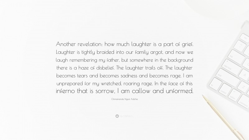 Chimamanda Ngozi Adichie Quote: “Another revelation: how much laughter is a part of grief. Laughter is tightly braided into our family argot, and now we laugh remembering my father, but somewhere in the background there is a haze of disbelief. The laughter trails off. The laughter becomes tears and becomes sadness and becomes rage. I am unprepared for my wretched, roaring rage. In the face of this inferno that is sorrow, I am callow and unformed.”