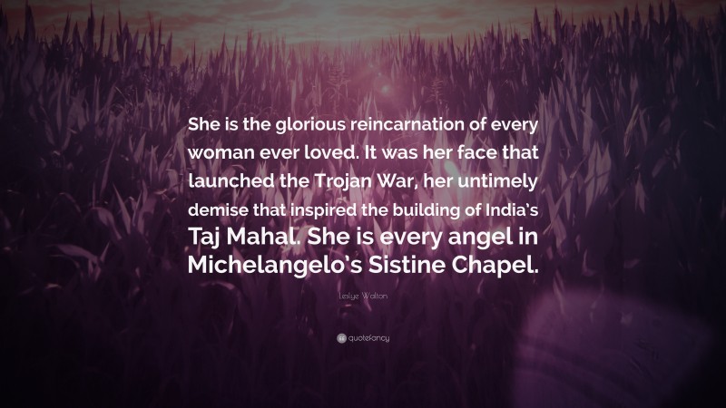 Leslye Walton Quote: “She is the glorious reincarnation of every woman ever loved. It was her face that launched the Trojan War, her untimely demise that inspired the building of India’s Taj Mahal. She is every angel in Michelangelo’s Sistine Chapel.”