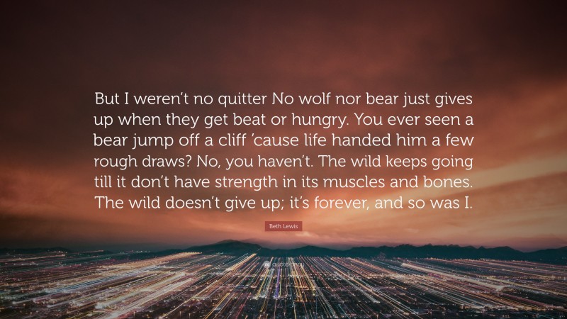 Beth Lewis Quote: “But I weren’t no quitter No wolf nor bear just gives up when they get beat or hungry. You ever seen a bear jump off a cliff ’cause life handed him a few rough draws? No, you haven’t. The wild keeps going till it don’t have strength in its muscles and bones. The wild doesn’t give up; it’s forever, and so was I.”