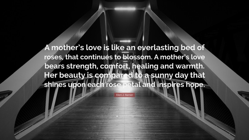 Ellen J. Barrier Quote: “A mother’s love is like an everlasting bed of roses, that continues to blossom. A mother’s love bears strength, comfort, healing and warmth. Her beauty is compared to a sunny day that shines upon each rose petal and inspires hope.”