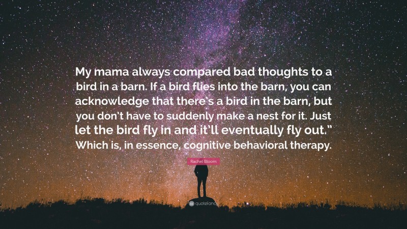 Rachel Bloom Quote: “My mama always compared bad thoughts to a bird in a barn. If a bird flies into the barn, you can acknowledge that there’s a bird in the barn, but you don’t have to suddenly make a nest for it. Just let the bird fly in and it’ll eventually fly out.” Which is, in essence, cognitive behavioral therapy.”